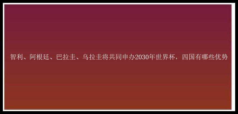 智利、阿根廷、巴拉圭、乌拉圭将共同申办2030年世界杯，四国有哪些优势