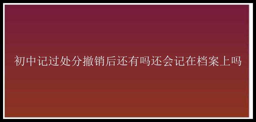 初中记过处分撤销后还有吗还会记在档案上吗