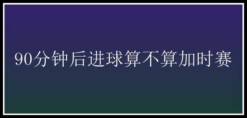 90分钟后进球算不算加时赛