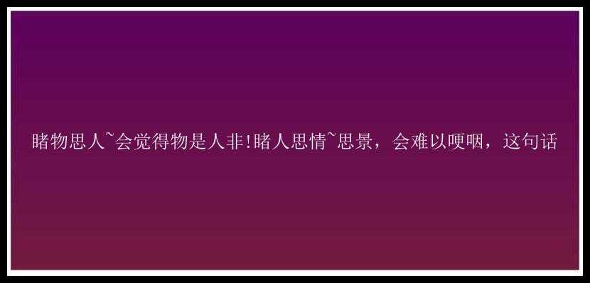 睹物思人~会觉得物是人非!睹人思情~思景，会难以哽咽，这句话