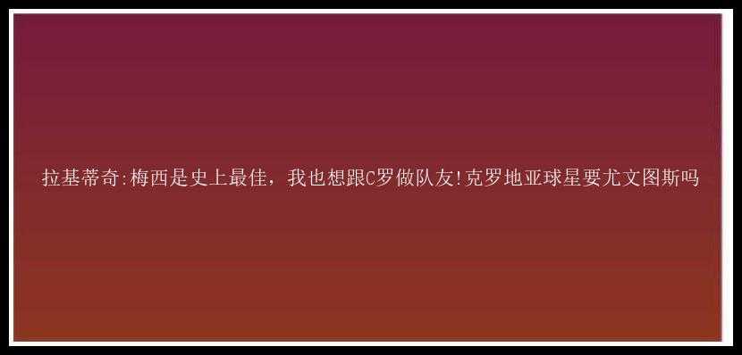 拉基蒂奇:梅西是史上最佳，我也想跟C罗做队友!克罗地亚球星要尤文图斯吗