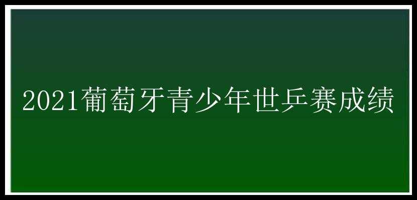 2021葡萄牙青少年世乒赛成绩