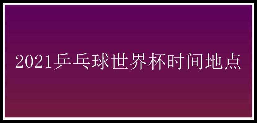 2021乒乓球世界杯时间地点