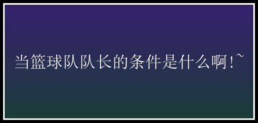 当篮球队队长的条件是什么啊!~