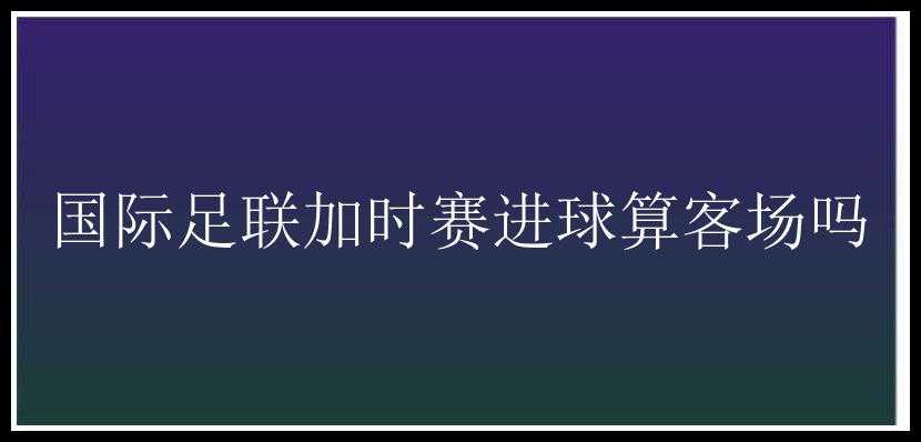 国际足联加时赛进球算客场吗