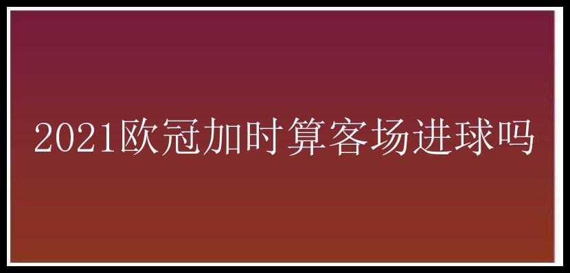 2021欧冠加时算客场进球吗