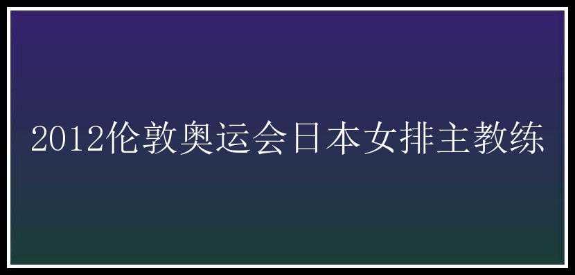 2012伦敦奥运会日本女排主教练