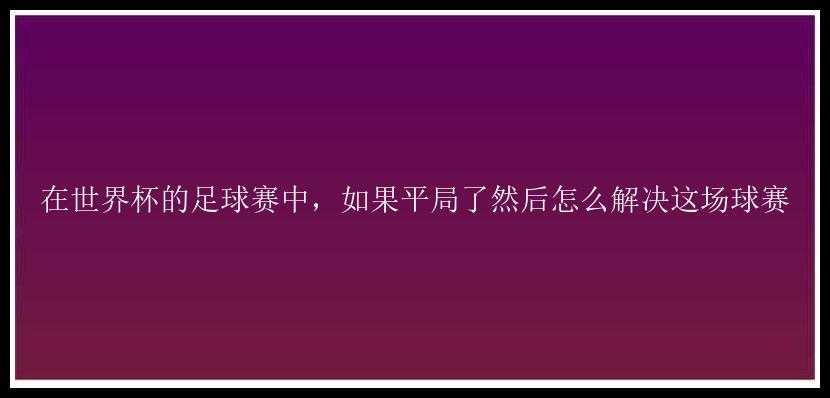 在世界杯的足球赛中，如果平局了然后怎么解决这场球赛