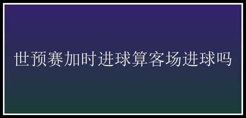 世预赛加时进球算客场进球吗