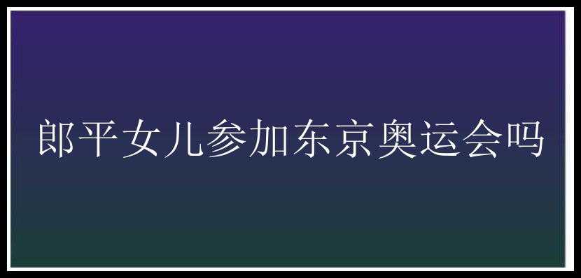 郎平女儿参加东京奥运会吗