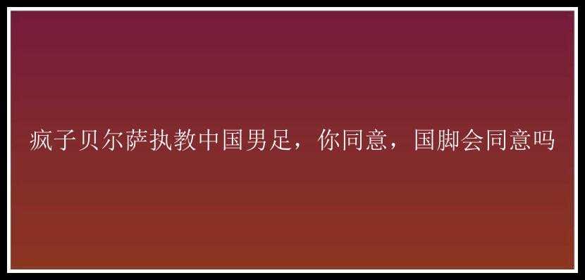 疯子贝尔萨执教中国男足，你同意，国脚会同意吗