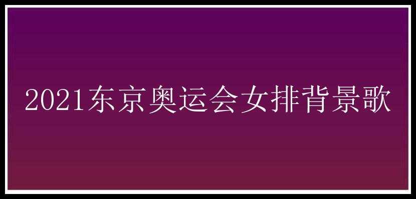 2021东京奥运会女排背景歌