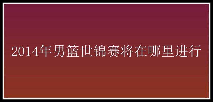 2014年男篮世锦赛将在哪里进行