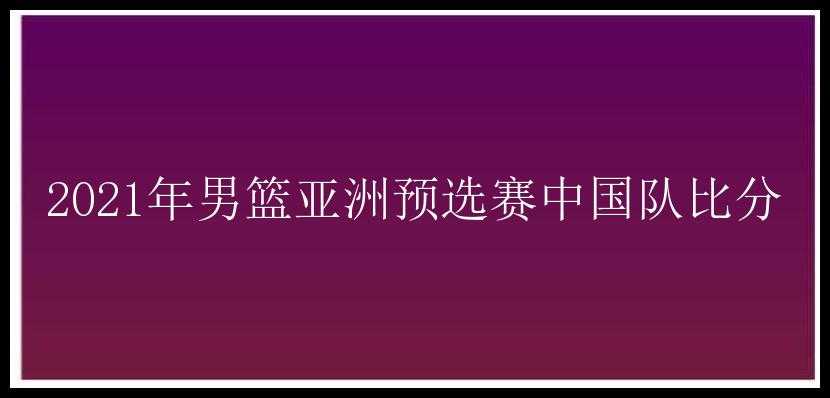 2021年男篮亚洲预选赛中国队比分