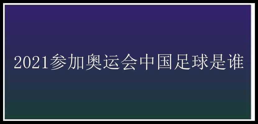 2021参加奥运会中国足球是谁