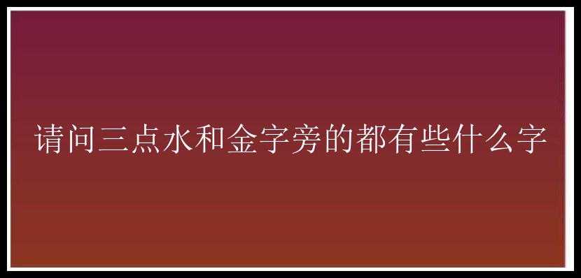 请问三点水和金字旁的都有些什么字