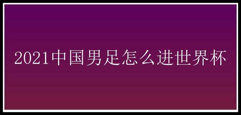 2021中国男足怎么进世界杯