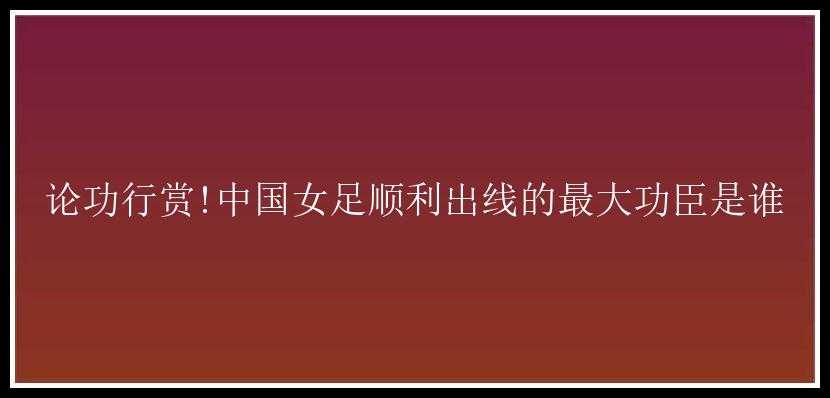 论功行赏!中国女足顺利出线的最大功臣是谁