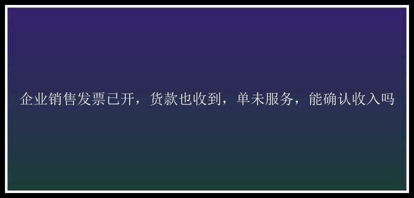 企业销售发票已开，货款也收到，单未服务，能确认收入吗