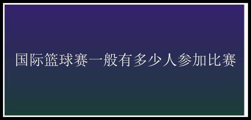 国际篮球赛一般有多少人参加比赛