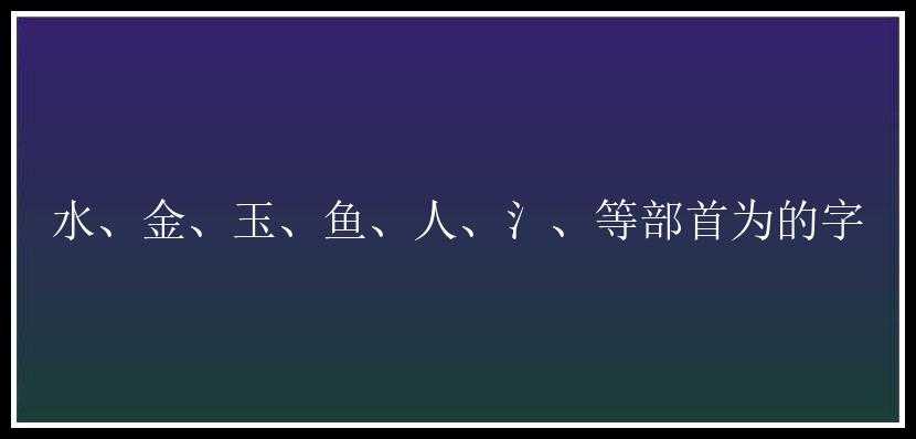 水、金、玉、鱼、人、氵、等部首为的字