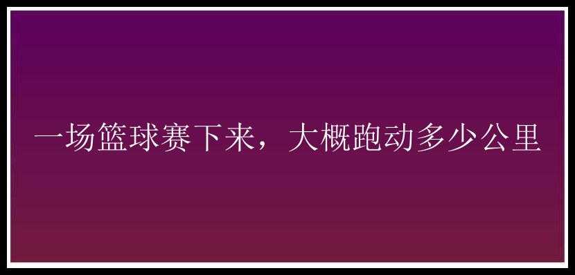 一场篮球赛下来，大概跑动多少公里