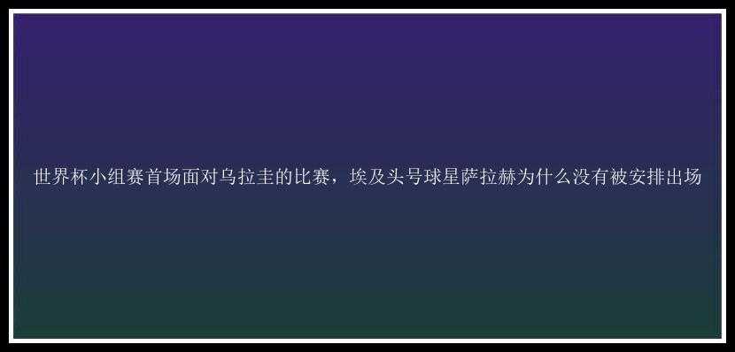 世界杯小组赛首场面对乌拉圭的比赛，埃及头号球星萨拉赫为什么没有被安排出场