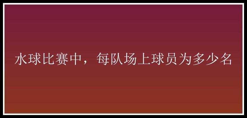 水球比赛中，每队场上球员为多少名