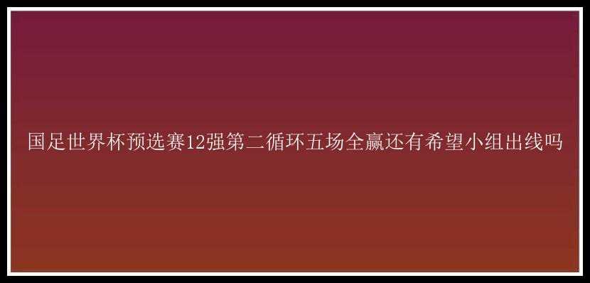 国足世界杯预选赛12强第二循环五场全赢还有希望小组出线吗