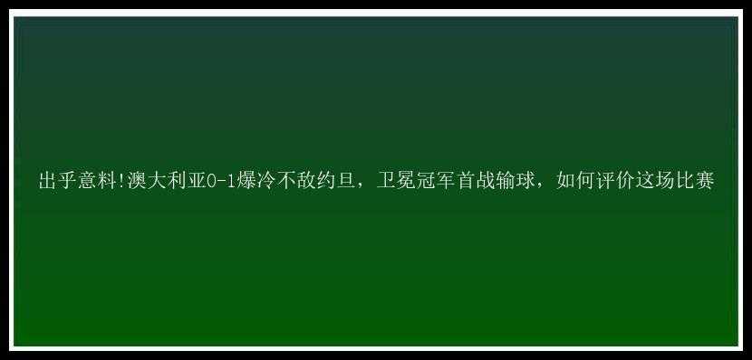 出乎意料!澳大利亚0-1爆冷不敌约旦，卫冕冠军首战输球，如何评价这场比赛