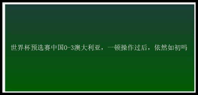 世界杯预选赛中国0-3澳大利亚，一顿操作过后，依然如初吗