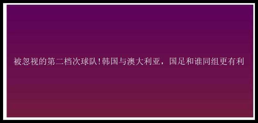 被忽视的第二档次球队!韩国与澳大利亚，国足和谁同组更有利