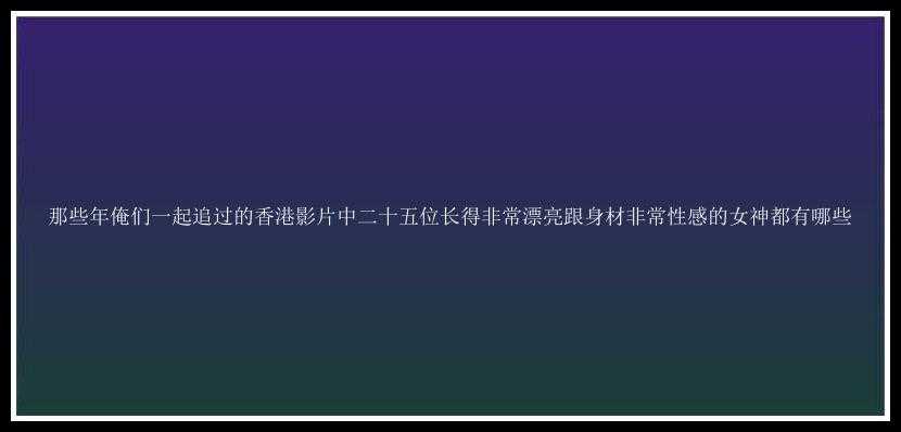 那些年俺们一起追过的香港影片中二十五位长得非常漂亮跟身材非常性感的女神都有哪些