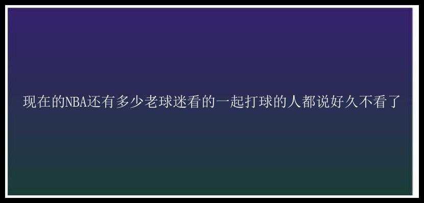 现在的NBA还有多少老球迷看的一起打球的人都说好久不看了