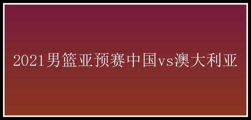 2021男篮亚预赛中国vs澳大利亚