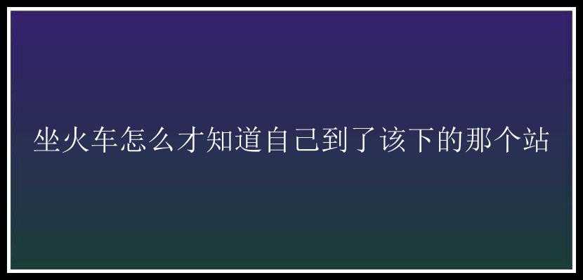 坐火车怎么才知道自己到了该下的那个站