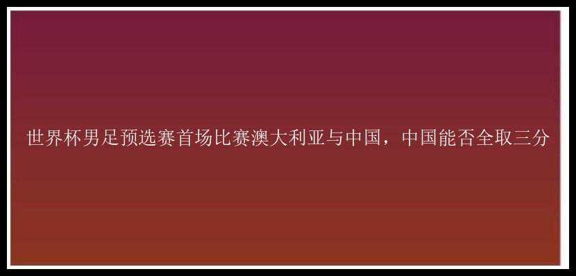 世界杯男足预选赛首场比赛澳大利亚与中国，中国能否全取三分