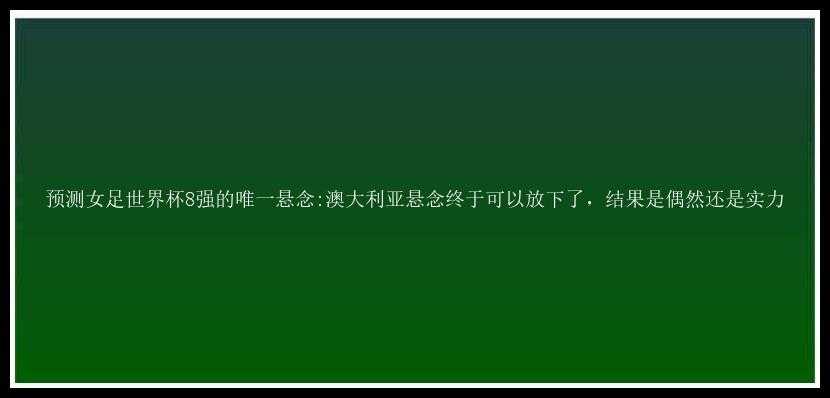 预测女足世界杯8强的唯一悬念:澳大利亚悬念终于可以放下了，结果是偶然还是实力