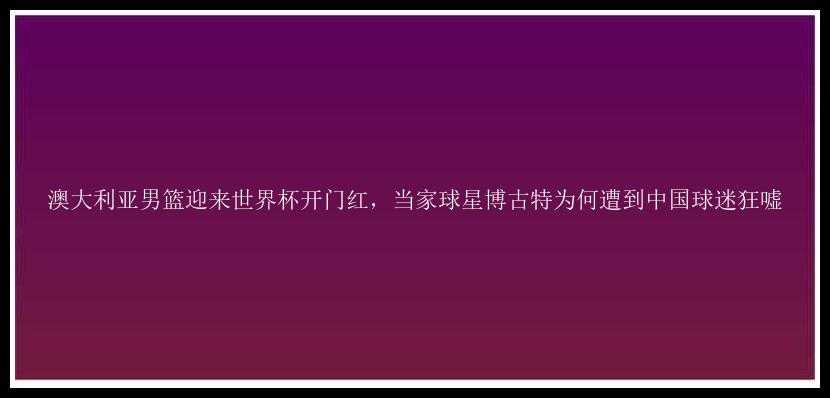 澳大利亚男篮迎来世界杯开门红，当家球星博古特为何遭到中国球迷狂嘘