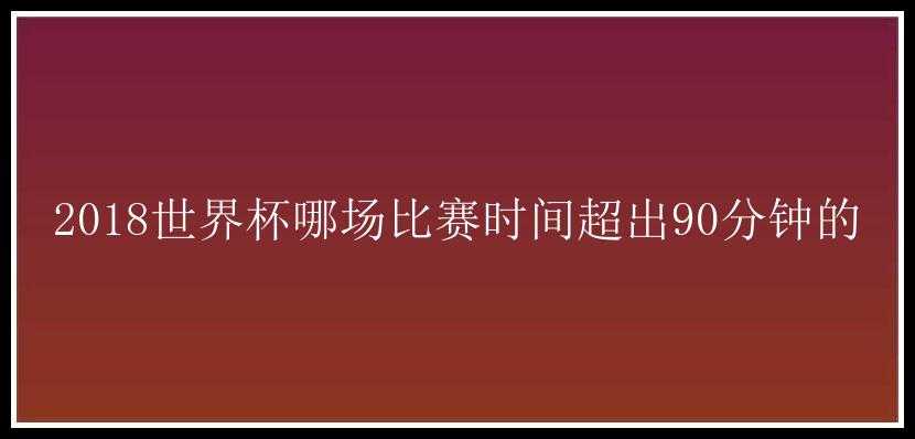 2018世界杯哪场比赛时间超出90分钟的