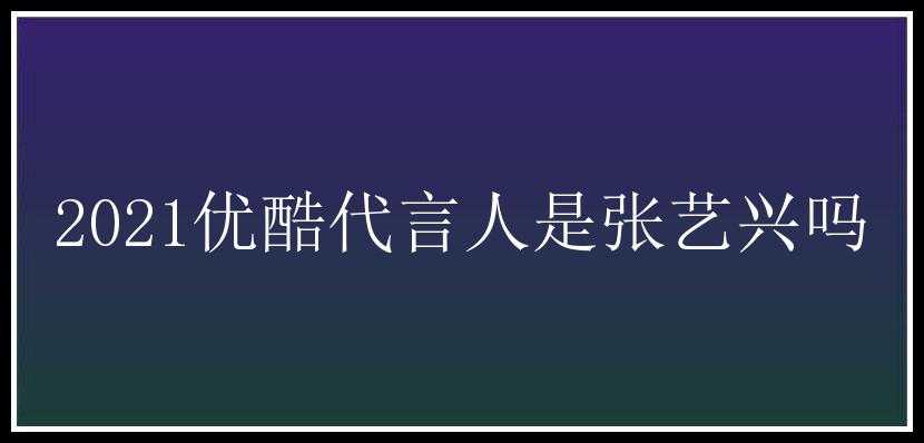 2021优酷代言人是张艺兴吗