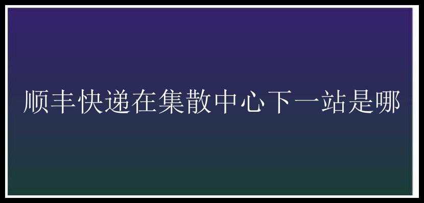 顺丰快递在集散中心下一站是哪