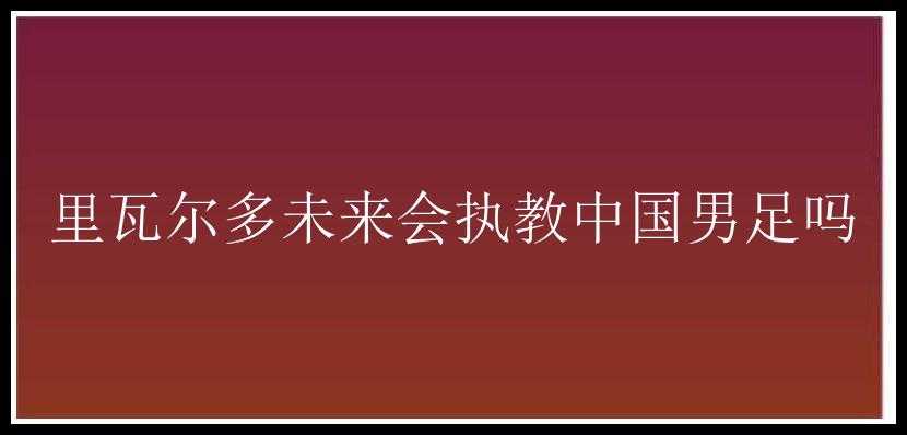 里瓦尔多未来会执教中国男足吗