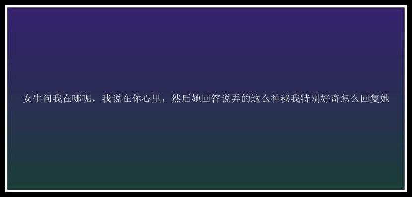 女生问我在哪呢，我说在你心里，然后她回答说弄的这么神秘我特别好奇怎么回复她