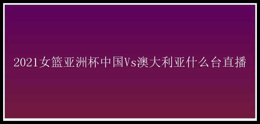 2021女篮亚洲杯中国Vs澳大利亚什么台直播