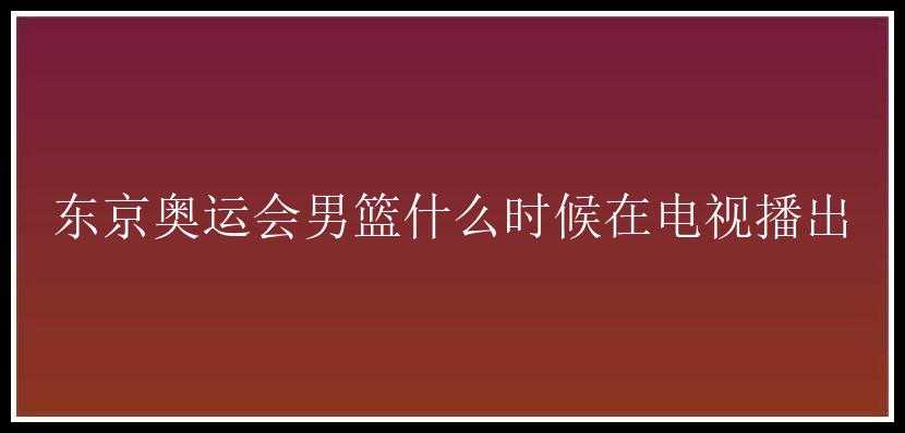 东京奥运会男篮什么时候在电视播出