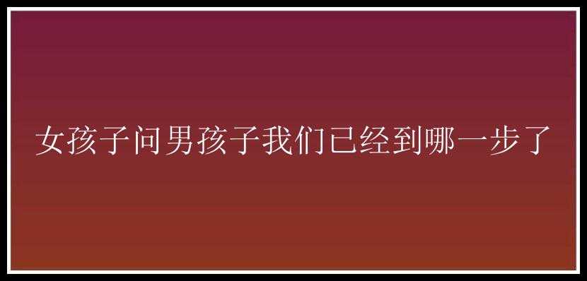 女孩子问男孩子我们已经到哪一步了