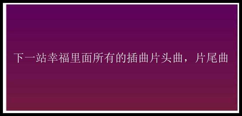 下一站幸福里面所有的插曲片头曲，片尾曲