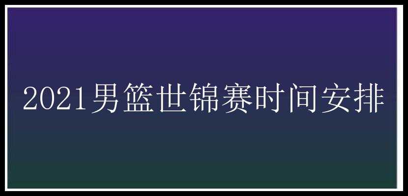 2021男篮世锦赛时间安排