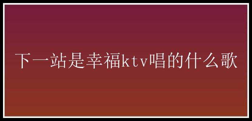 下一站是幸福ktv唱的什么歌